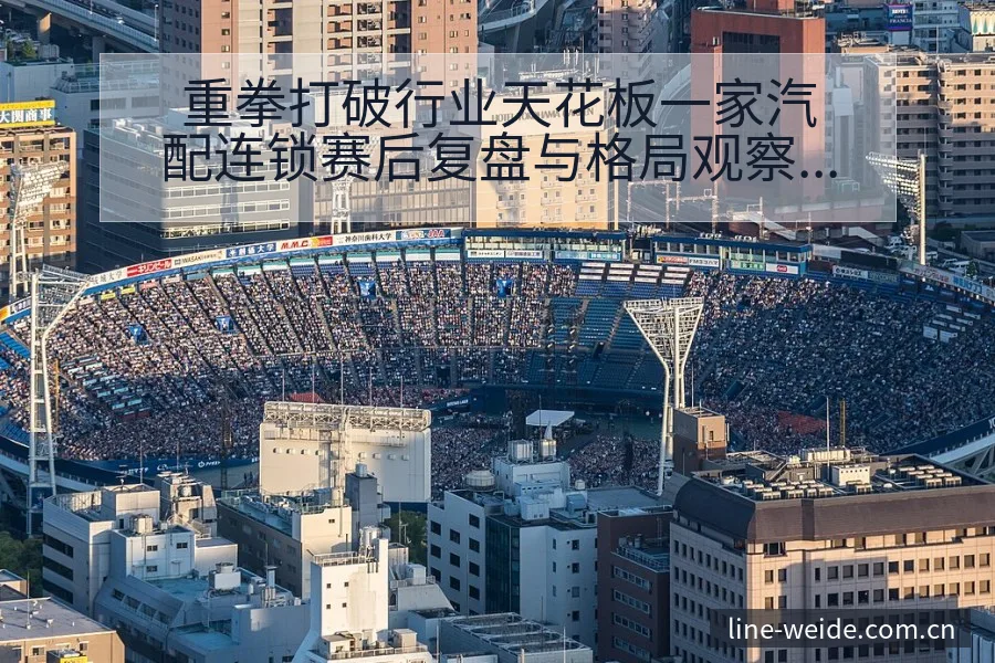 重拳打破行业天花板一家汽配连锁赛后复盘与格局观察 - 伟德体育APP
